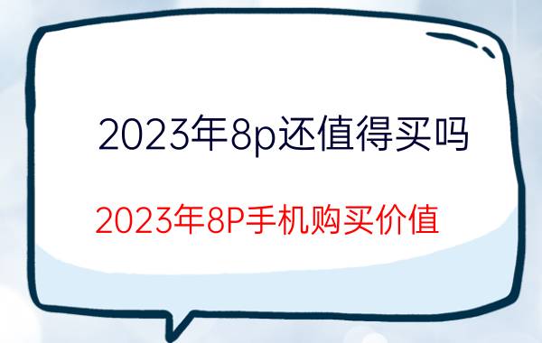 2023年8p还值得买吗 2023年8P手机购买价值